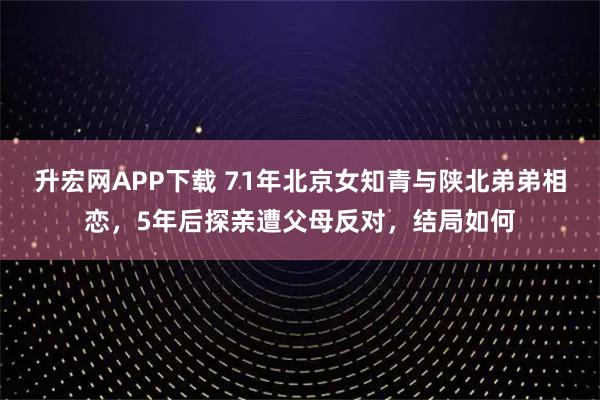 升宏网APP下载 71年北京女知青与陕北弟弟相恋，5年后探亲遭父母反对，结局如何