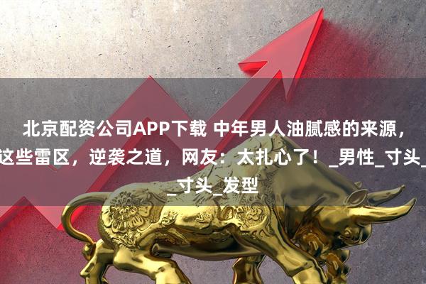 北京配资公司APP下载 中年男人油腻感的来源,避开这些雷区,逆袭之道,网友:太扎心了!_男性_寸头_发型