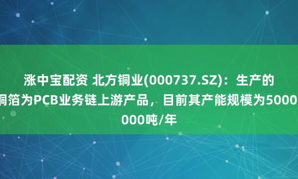 涨中宝配资 北方铜业(000737.SZ)：生产的压延铜箔为PCB业务链上游产品，目前其产能规模为5000吨/年