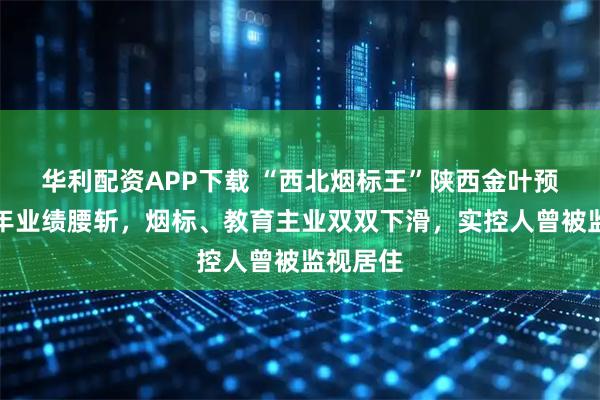 华利配资APP下载 “西北烟标王”陕西金叶预计上半年业绩腰斩,烟标、教育主业双双下滑,实控人曾被监视居住