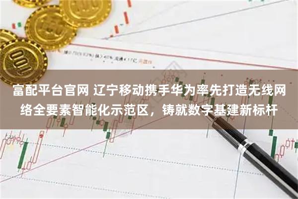富配平台官网 辽宁移动携手华为率先打造无线网络全要素智能化示范区,铸就数字基建新标杆