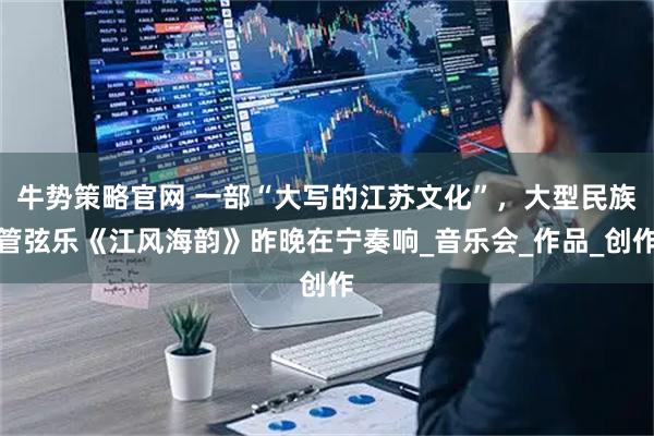 牛势策略官网 一部“大写的江苏文化”，大型民族管弦乐《江风海韵》昨晚在宁奏响_音乐会_作品_创作