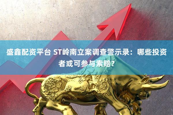 盛鑫配资平台 ST岭南立案调查警示录：哪些投资者或可参与索赔？