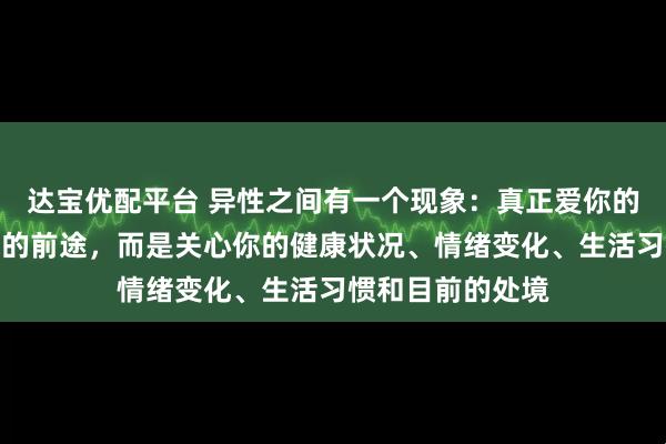 达宝优配平台 异性之间有一个现象:真正爱你的人,并不关心你的前途,而是关心你的健康状况、情绪变化、生活习惯和目前的处境