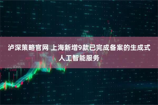 泸深策略官网 上海新增9款已完成备案的生成式人工智能服务