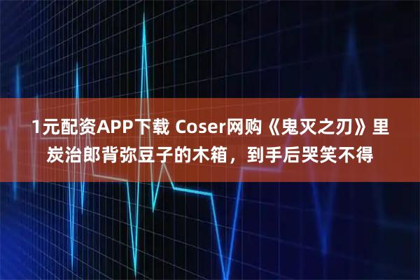 1元配资APP下载 Coser网购《鬼灭之刃》里炭治郎背弥豆子的木箱，到手后哭笑不得