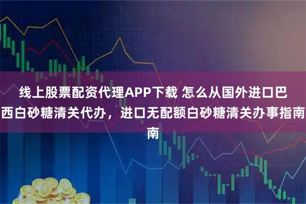 线上股票配资代理APP下载 怎么从国外进口巴西白砂糖清关代办，进口无配额白砂糖清关办事指南