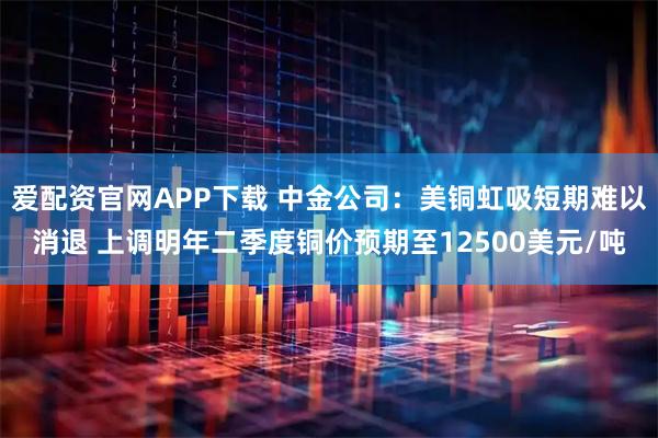 爱配资官网APP下载 中金公司：美铜虹吸短期难以消退 上调明年二季度铜价预期至12500美元/吨