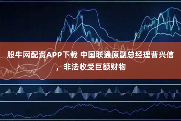 股牛网配资APP下载 中国联通原副总经理曹兴信，非法收受巨额财物
