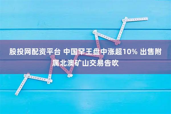股投网配资平台 中国罕王盘中涨超10% 出售附属北澳矿山交易告吹