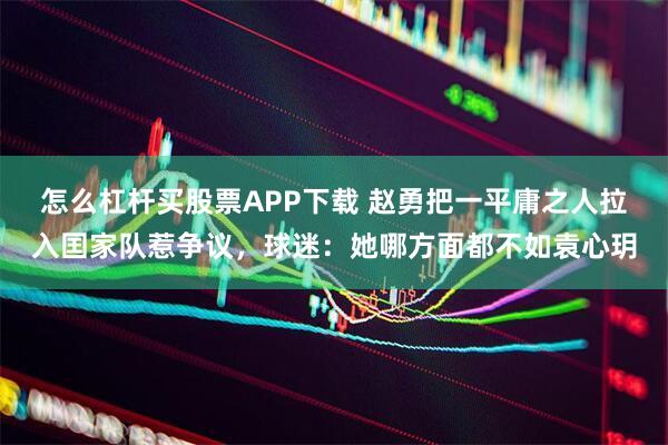 怎么杠杆买股票APP下载 赵勇把一平庸之人拉入囯家队惹争议，球迷：她哪方面都不如袁心玥
