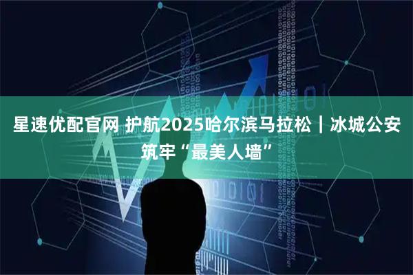 星速优配官网 护航2025哈尔滨马拉松｜冰城公安筑牢“最美人墙”