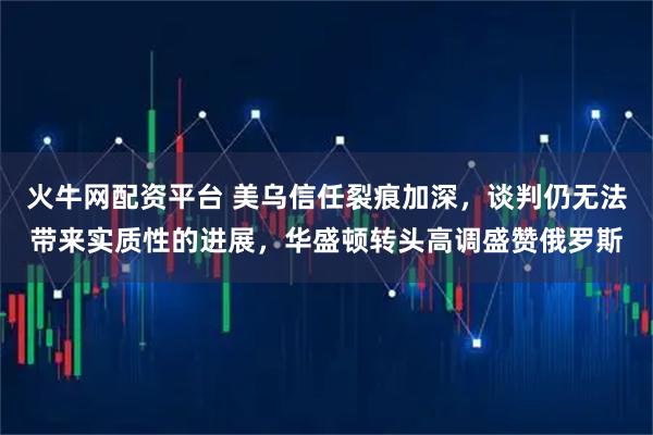 火牛网配资平台 美乌信任裂痕加深,谈判仍无法带来实质性的进展,华盛顿转头高调盛赞俄罗斯