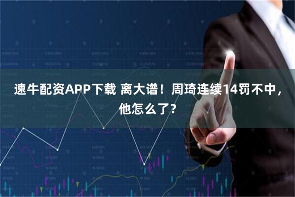 速牛配资APP下载 离大谱！周琦连续14罚不中，他怎么了？