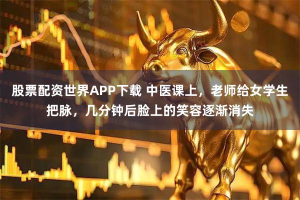 股票配资世界APP下载 中医课上，老师给女学生把脉，几分钟后脸上的笑容逐渐消失